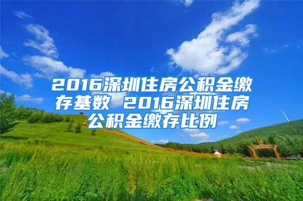 2016深圳住房公積金繳存基數 2016深圳住房公積金繳存比例