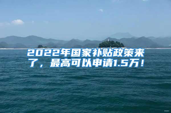 2022年國家補貼政策來了，最高可以申請1.5萬！