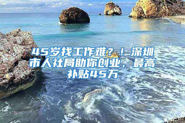 45歲找工作難？！深圳市人社局助你創業，最高補貼45萬