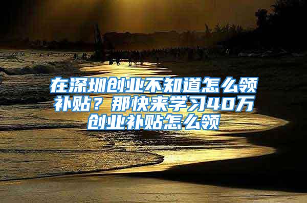 在深圳創業不知道怎么領補貼？那快來學習40萬創業補貼怎么領