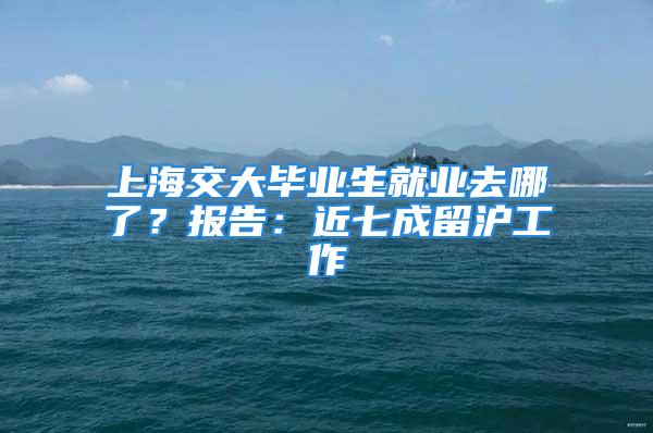 上海交大畢業生就業去哪了？報告：近七成留滬工作