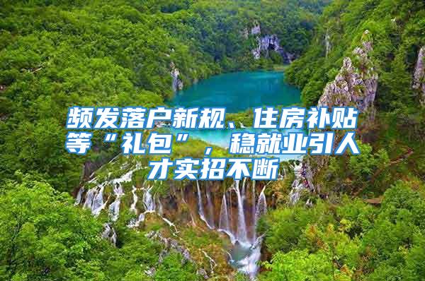 頻發落戶新規、住房補貼等“禮包”，穩就業引人才實招不斷