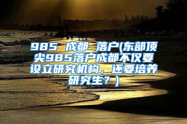 985 成都 落戶(東部頂尖985落戶成都不僅要設立研究機構，還要培養研究生？)