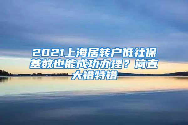 2021上海居轉戶低社?；鶖狄材艹晒k理？簡直大錯特錯