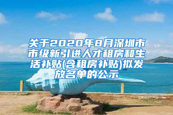 關于2020年8月深圳市市級新引進人才租房和生活補貼(含租房補貼)擬發放名單的公示