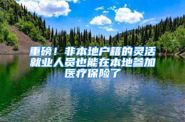 重磅！非本地戶籍的靈活就業人員也能在本地參加醫療保險了