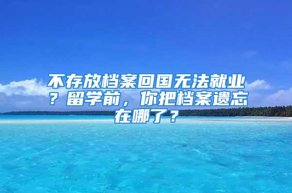 不存放檔案回國無法就業？留學前，你把檔案遺忘在哪了？