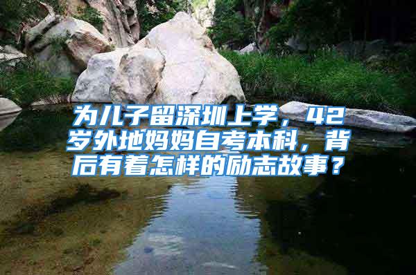 為兒子留深圳上學，42歲外地媽媽自考本科，背后有著怎樣的勵志故事？