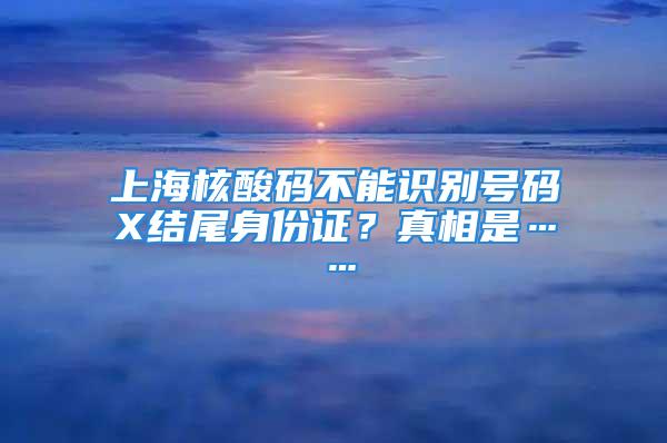 上海核酸碼不能識別號碼X結尾身份證？真相是……