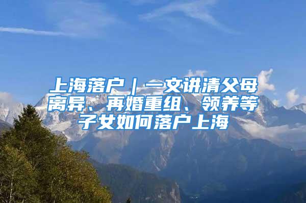 上海落戶｜一文講清父母離異、再婚重組、領養等子女如何落戶上海