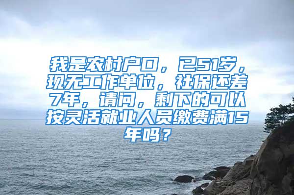 我是農村戶口，已51歲，現無工作單位，社保還差7年，請問，剩下的可以按靈活就業人員繳費滿15年嗎？