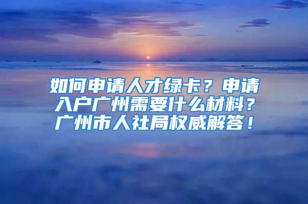 如何申請人才綠卡？申請入戶廣州需要什么材料？廣州市人社局權威解答！