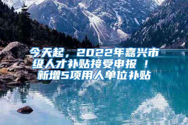 今天起，2022年嘉興市級人才補貼接受申報 ! 新增5項用人單位補貼