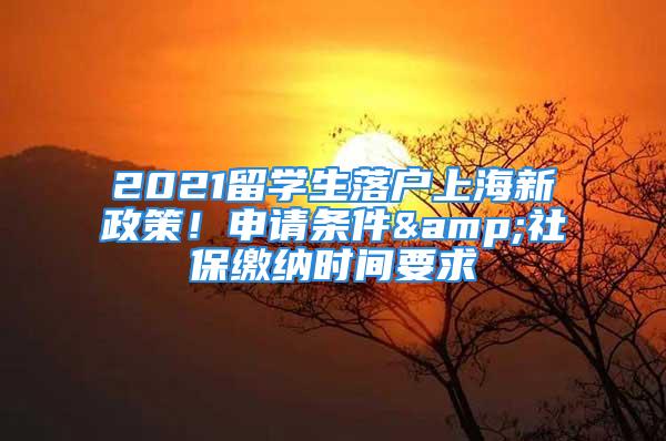 2021留學生落戶上海新政策！申請條件&社保繳納時間要求