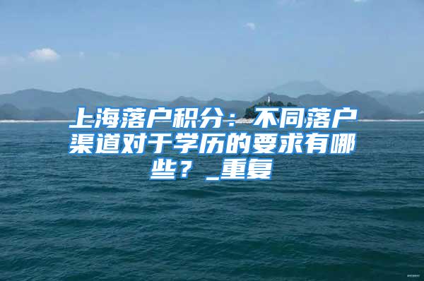 上海落戶積分：不同落戶渠道對于學歷的要求有哪些？_重復