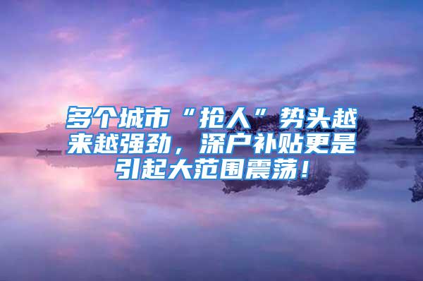 多個城市“搶人”勢頭越來越強勁，深戶補貼更是引起大范圍震蕩！