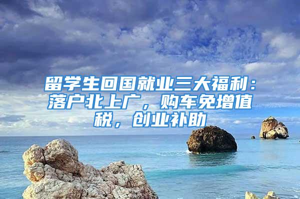 留學生回國就業三大福利：落戶北上廣，購車免增值稅，創業補助