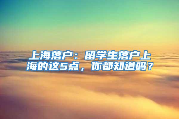 上海落戶：留學生落戶上海的這5點，你都知道嗎？