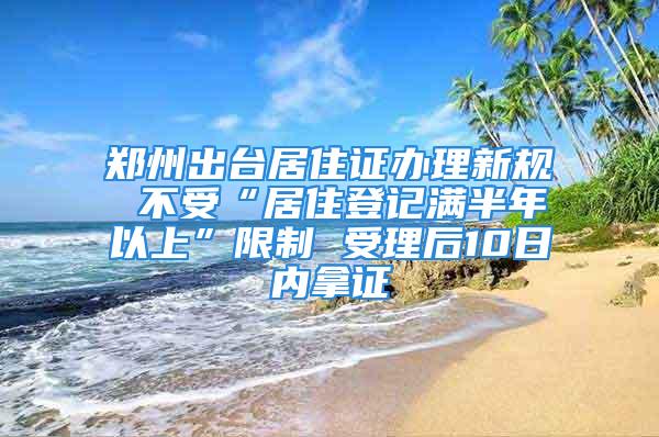 鄭州出臺居住證辦理新規 不受“居住登記滿半年以上”限制 受理后10日內拿證