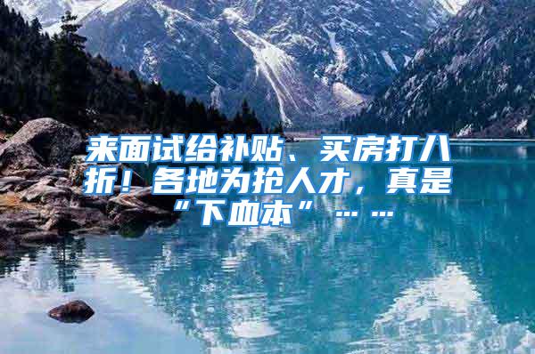 來面試給補貼、買房打八折！各地為搶人才，真是“下血本”……