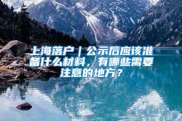 上海落戶｜公示后應該準備什么材料，有哪些需要注意的地方？