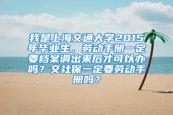 我是上海交通大學2015年畢業生，勞動手冊一定要檔案調出來后才可以辦嗎？交社保一定要勞動手冊嗎？