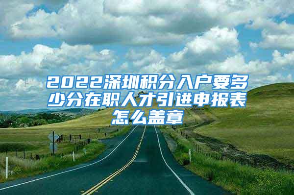 2022深圳積分入戶要多少分在職人才引進申報表怎么蓋章