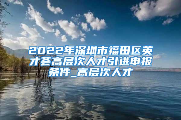 2022年深圳市福田區英才薈高層次人才引進申報條件_高層次人才