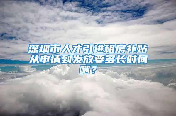 深圳市人才引進租房補貼從申請到發放要多長時間??？