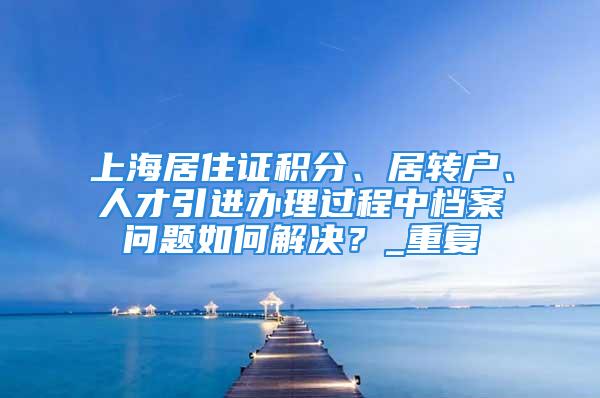 上海居住證積分、居轉戶、人才引進辦理過程中檔案問題如何解決？_重復