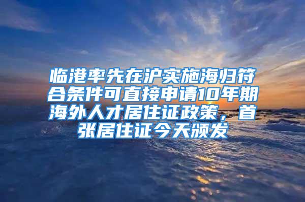 臨港率先在滬實施海歸符合條件可直接申請10年期海外人才居住證政策，首張居住證今天頒發