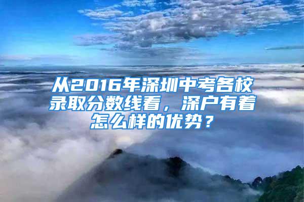 從2016年深圳中考各校錄取分數線看，深戶有著怎么樣的優勢？