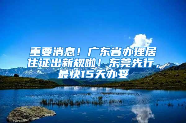 重要消息！廣東省辦理居住證出新規啦！東莞先行，最快15天辦妥