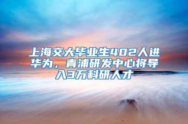 上海交大畢業生402人進華為，青浦研發中心將導入3萬科研人才