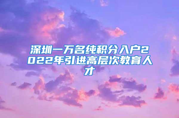 深圳一萬名純積分入戶2022年引進高層次教育人才