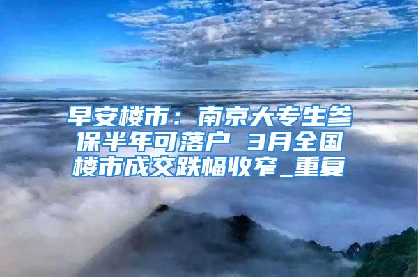 早安樓市：南京大專生參保半年可落戶 3月全國樓市成交跌幅收窄_重復