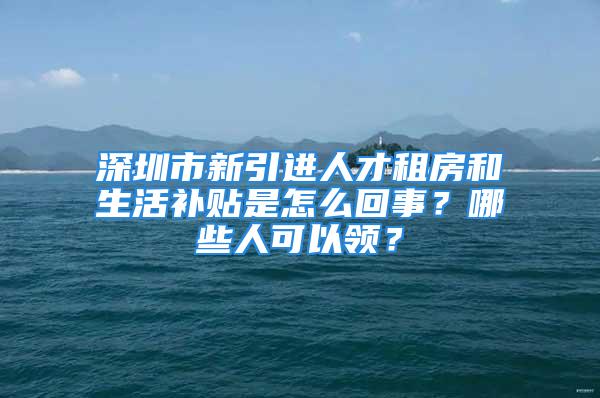 深圳市新引進人才租房和生活補貼是怎么回事？哪些人可以領？