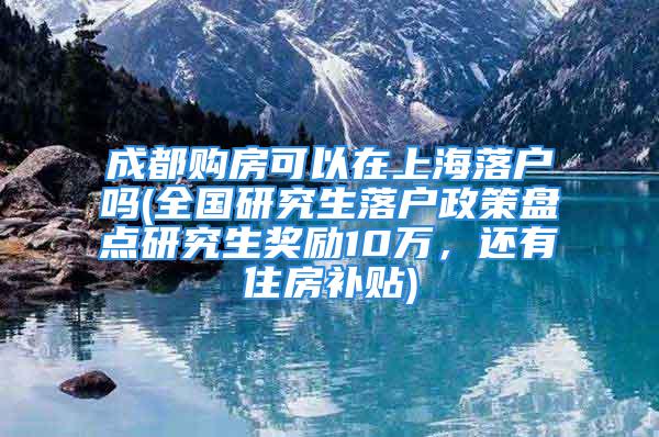 成都購房可以在上海落戶嗎(全國研究生落戶政策盤點研究生獎勵10萬，還有住房補貼)