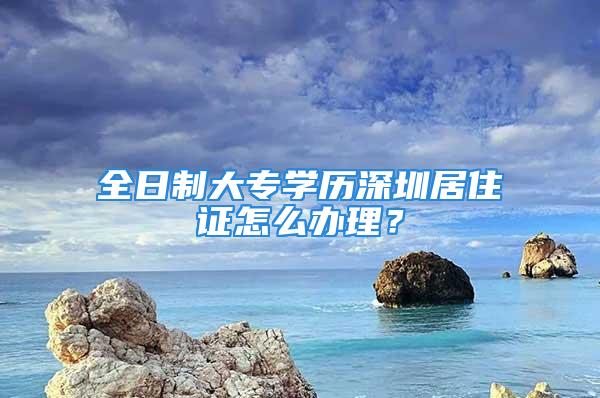 全日制大專學歷深圳居住證怎么辦理？