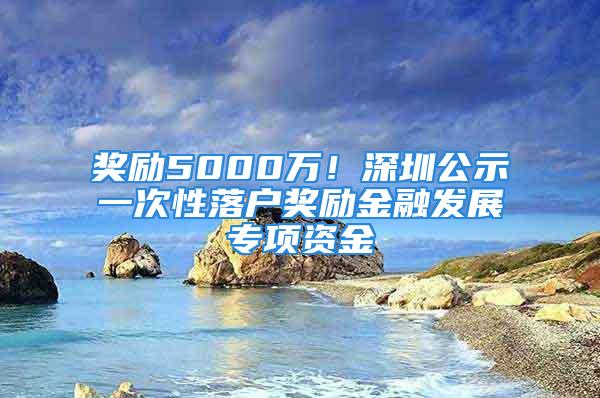 獎勵5000萬！深圳公示一次性落戶獎勵金融發展專項資金