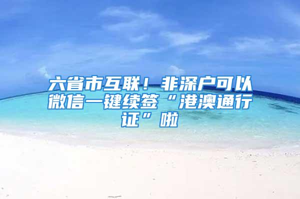 六省市互聯！非深戶可以微信一鍵續簽“港澳通行證”啦