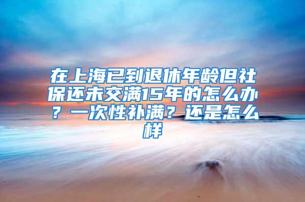 在上海已到退休年齡但社保還未交滿15年的怎么辦？一次性補滿？還是怎么樣