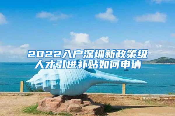 2022入戶深圳新政策級人才引進補貼如何申請