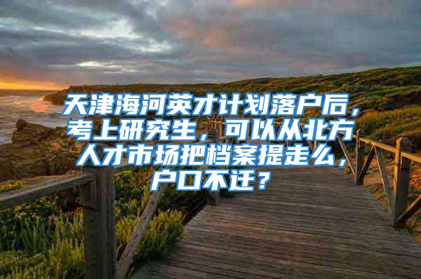 天津海河英才計劃落戶后，考上研究生，可以從北方人才市場把檔案提走么，戶口不遷？