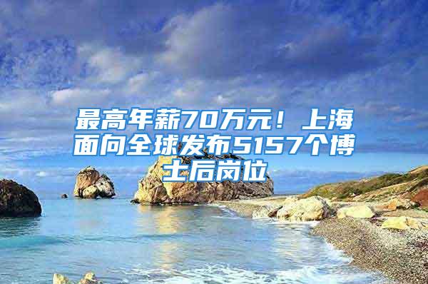 最高年薪70萬元！上海面向全球發布5157個博士后崗位