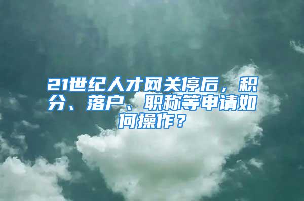 21世紀人才網關停后，積分、落戶、職稱等申請如何操作？