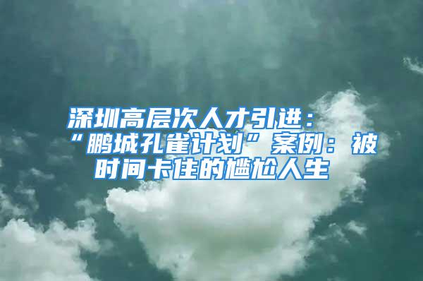 深圳高層次人才引進：“鵬城孔雀計劃”案例：被時間卡住的尷尬人生