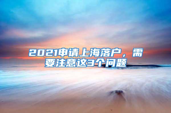 2021申請上海落戶，需要注意這3個問題