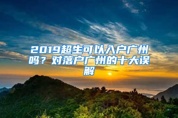 2019超生可以入戶廣州嗎？對落戶廣州的十大誤解