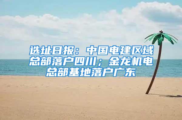 選址日報：中國電建區域總部落戶四川；金龍機電總部基地落戶廣東